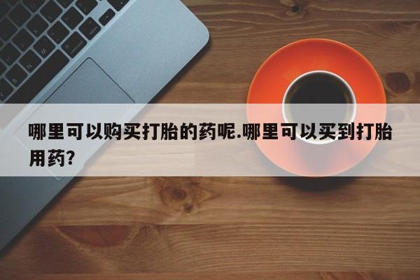私人医院打胎给什么药哪里可以购买打胎的药呢.哪里可以买到打胎用药？