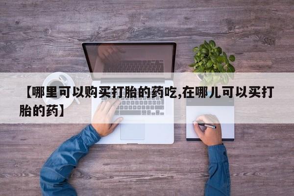 私人医院打胎给什么药【哪里可以购买打胎的药吃,在哪儿可以买打胎的药】
