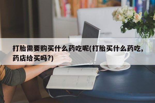 私人医院打胎给什么药打胎需要购买什么药吃呢(打胎买什么药吃,药店给买吗?)