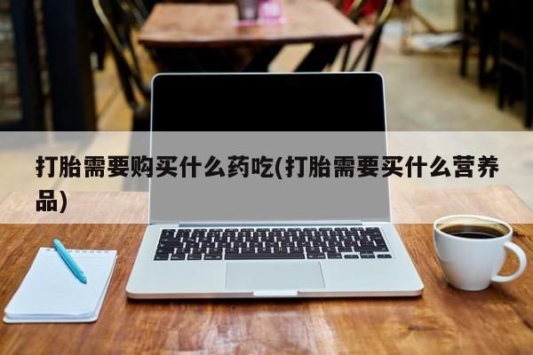 私人医院打胎给什么药打胎需要购买什么药吃(打胎需要买什么营养品)